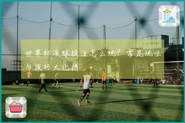 世界杯滚球投注怎么玩？常见玩法与技巧大比拼