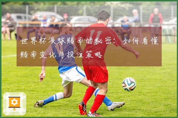 世界杯滚球赔率的秘密：如何看懂赔率变化与投注策略